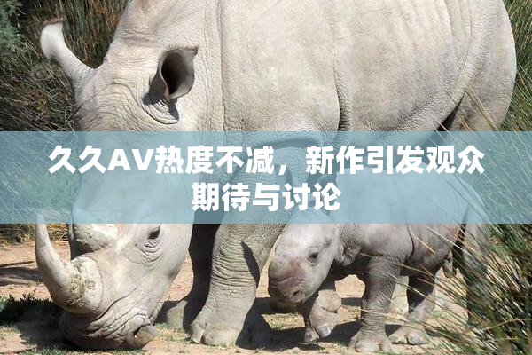 久久AV热度不减，新作引发观众期待与讨论