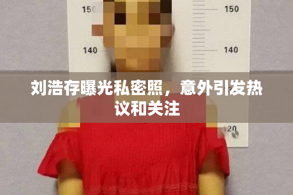 刘浩存曝光私密照，意外引发热议和关注