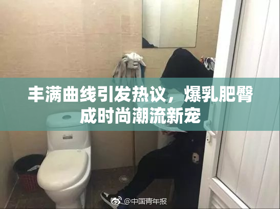 丰满曲线引发热议，爆乳肥臀成时尚潮流新宠