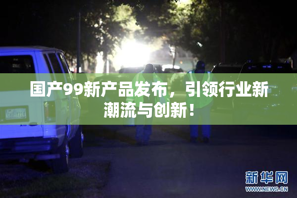 国产99新产品发布，引领行业新潮流与创新！
