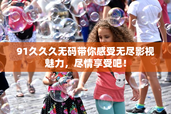 91久久久无码带你感受无尽影视魅力，尽情享受吧！