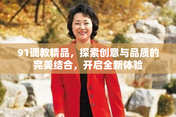 91调教精品，探索创意与品质的完美结合，开启全新体验
