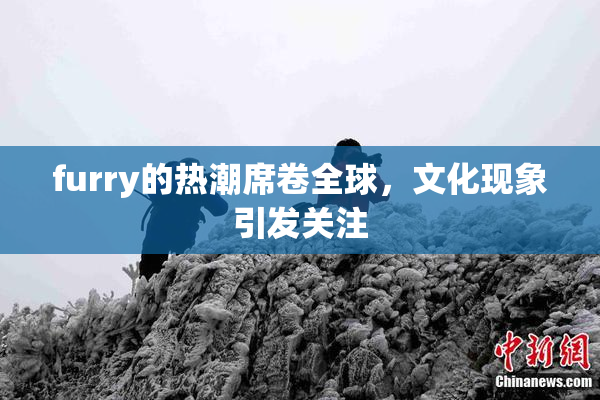 furry的热潮席卷全球，文化现象引发关注