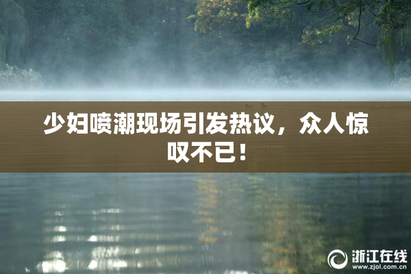 少妇喷潮现场引发热议，众人惊叹不已！