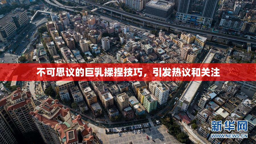 不可思议的巨乳揉捏技巧，引发热议和关注