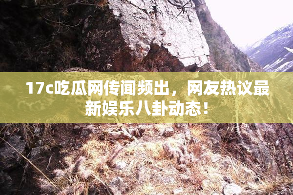 17c吃瓜网传闻频出，网友热议最新娱乐八卦动态！