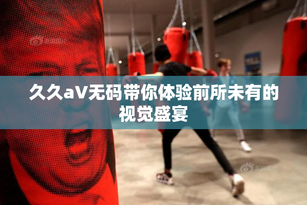 久久aV无码带你体验前所未有的视觉盛宴