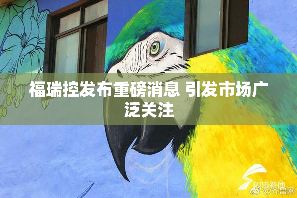 福瑞控发布重磅消息 引发市场广泛关注