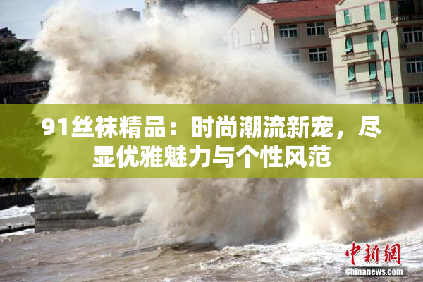 91丝袜精品：时尚潮流新宠，尽显优雅魅力与个性风范