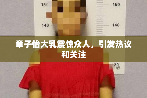 章子怡大乳震惊众人，引发热议和关注