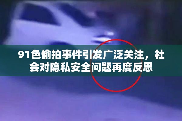 91色偷拍事件引发广泛关注，社会对隐私安全问题再度反思