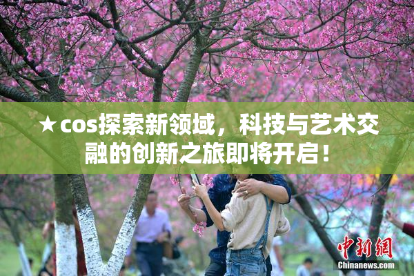 ★cos探索新领域，科技与艺术交融的创新之旅即将开启！