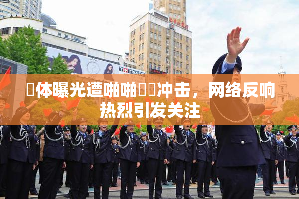祼体曝光遭啪啪❌‌冲击，网络反响热烈引发关注