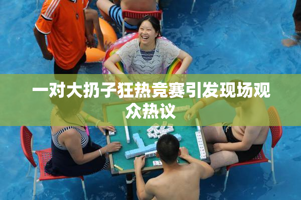 一对大扔子狂热竞赛引发现场观众热议