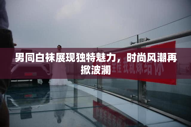 男同白袜展现独特魅力，时尚风潮再掀波澜