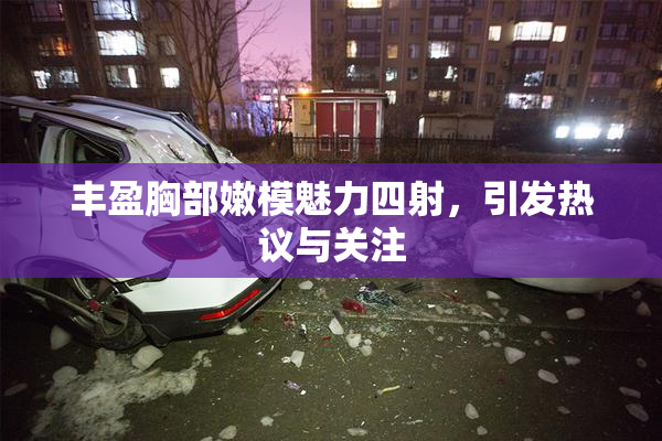 丰盈胸部嫩模魅力四射，引发热议与关注