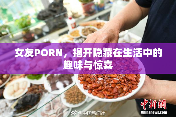 女友PORN，揭开隐藏在生活中的趣味与惊喜