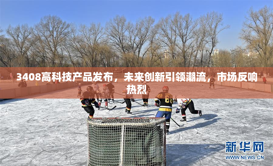 3408高科技产品发布，未来创新引领潮流，市场反响热烈