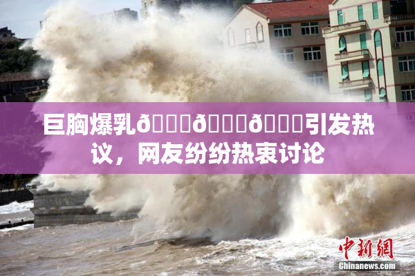 巨胸爆乳🔞🔞🔞引发热议，网友纷纷热衷讨论