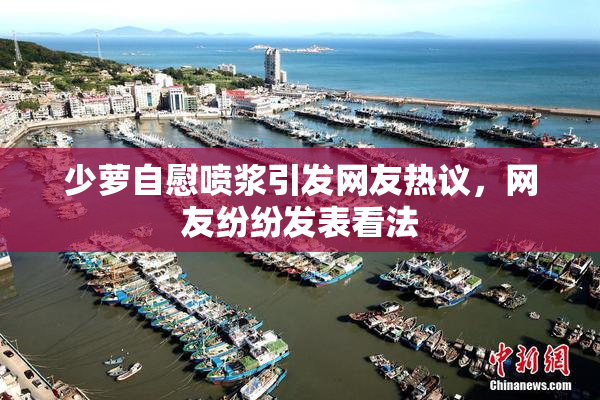 少萝自慰喷浆引发网友热议，网友纷纷发表看法