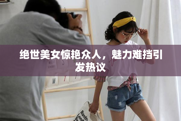 绝世美女惊艳众人，魅力难挡引发热议