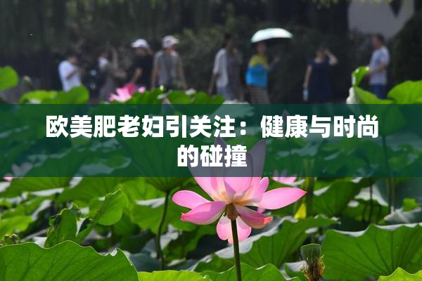 欧美肥老妇引关注：健康与时尚的碰撞