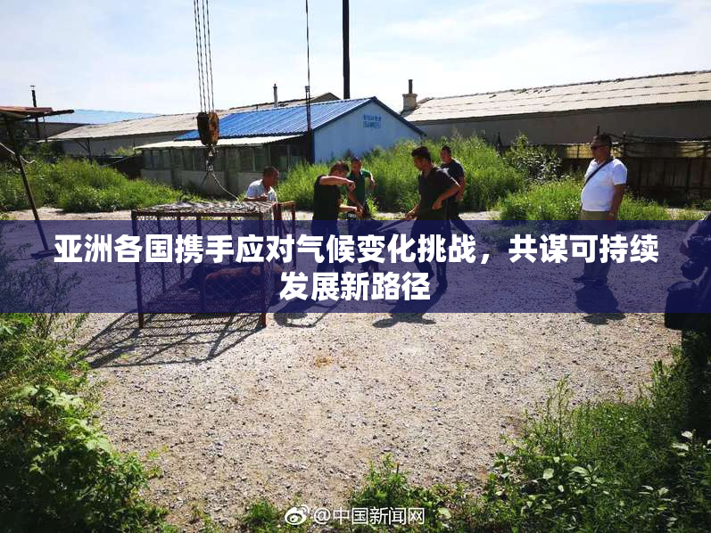 亚洲各国携手应对气候变化挑战，共谋可持续发展新路径