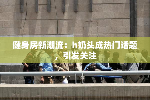 健身房新潮流：h奶头成热门话题，引发关注