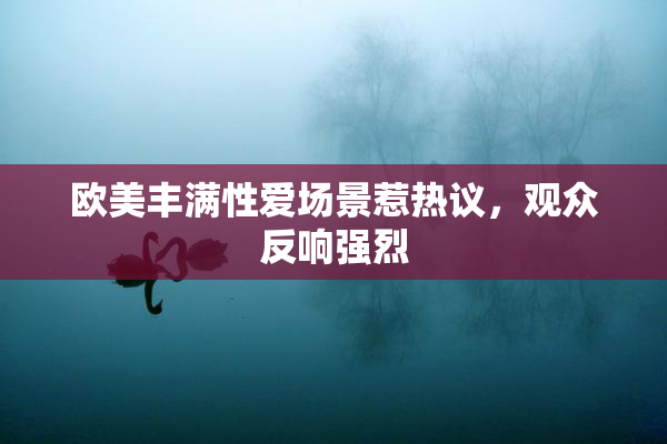 欧美丰满性爱场景惹热议，观众反响强烈