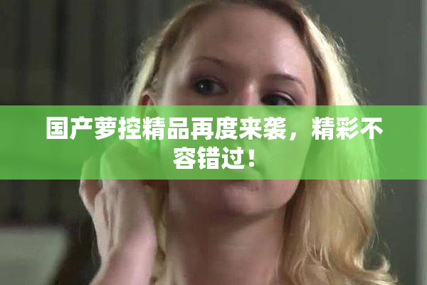国产萝控精品再度来袭，精彩不容错过！