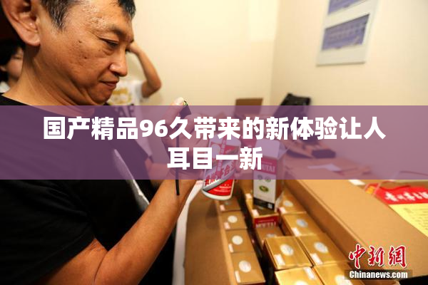 国产精品96久带来的新体验让人耳目一新