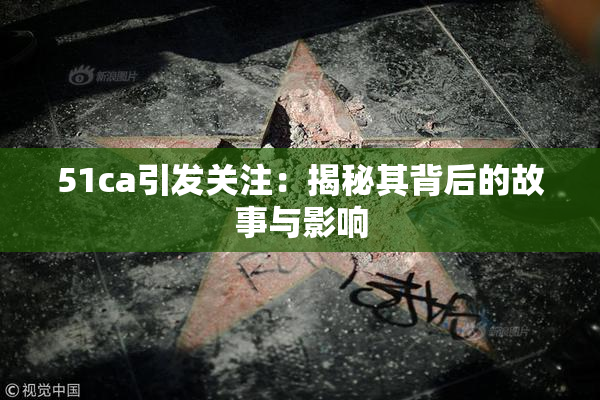 51ca引发关注：揭秘其背后的故事与影响