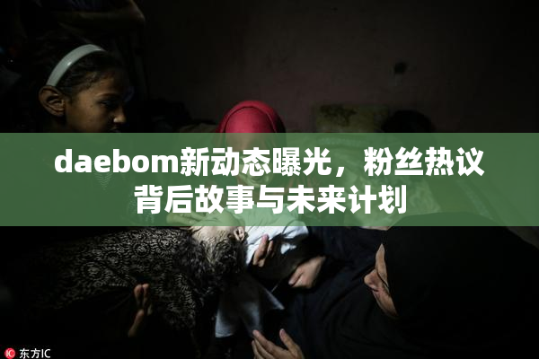 daebom新动态曝光，粉丝热议背后故事与未来计划