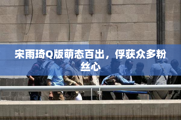 宋雨琦Q版萌态百出，俘获众多粉丝心