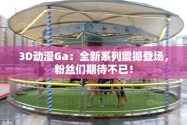 3D动漫Ga：全新系列震撼登场，粉丝们期待不已！