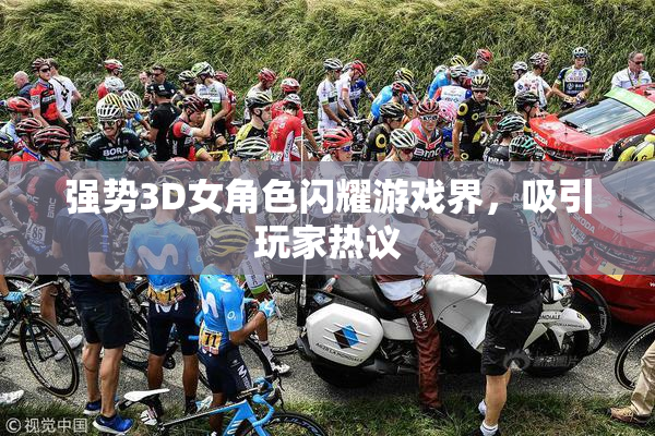 强势3D女角色闪耀游戏界，吸引玩家热议