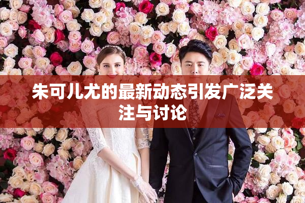 朱可儿尤的最新动态引发广泛关注与讨论