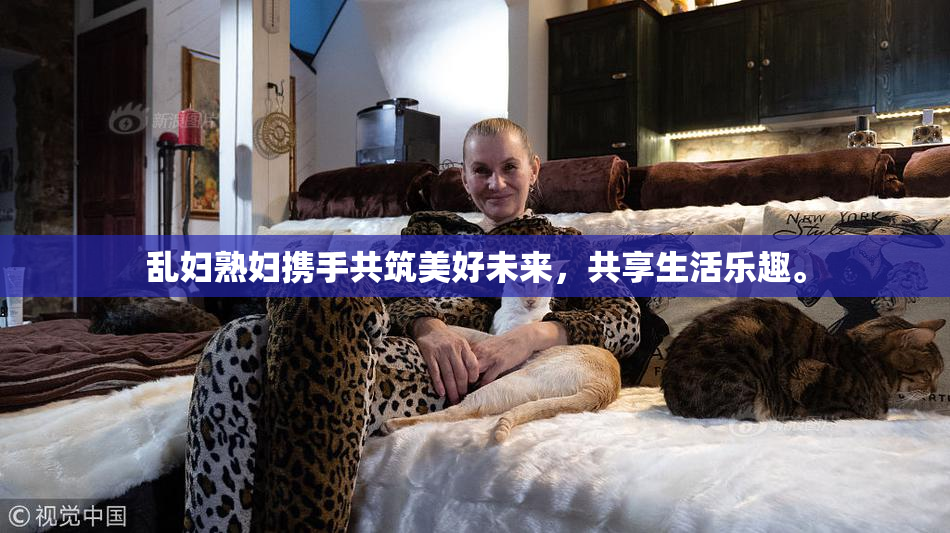 乱妇熟妇携手共筑美好未来，共享生活乐趣。