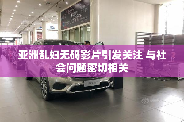 亚洲乱妇无码影片引发关注 与社会问题密切相关