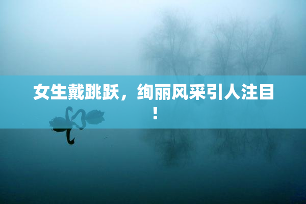 女生戴跳跃，绚丽风采引人注目！