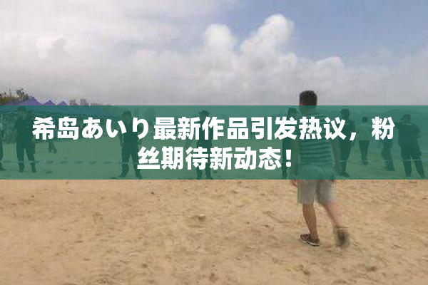 希岛あいり最新作品引发热议，粉丝期待新动态！
