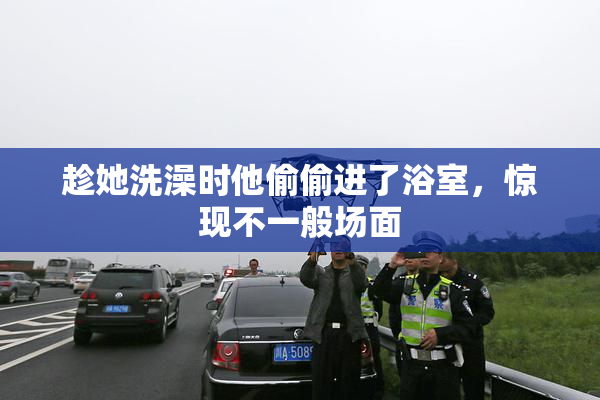趁她洗澡时他偷偷进了浴室，惊现不一般场面