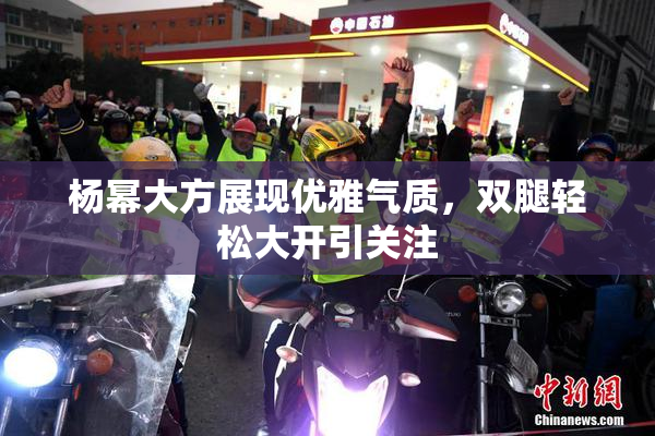 杨幂大方展现优雅气质，双腿轻松大开引关注