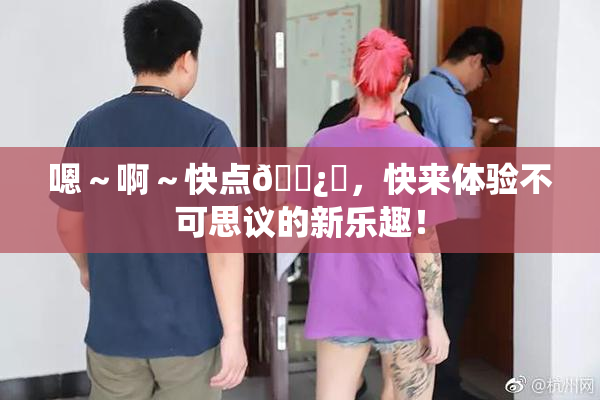 嗯～啊～快点🌿‌，快来体验不可思议的新乐趣！