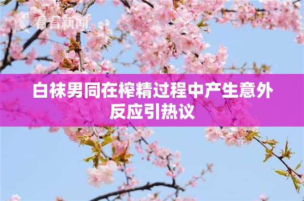 白袜男同在榨精过程中产生意外反应引热议