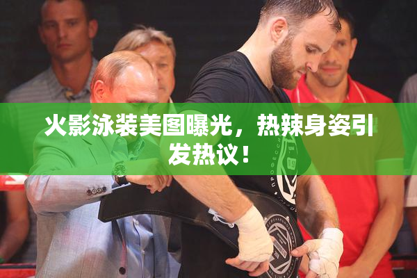 火影泳装美图曝光，热辣身姿引发热议！