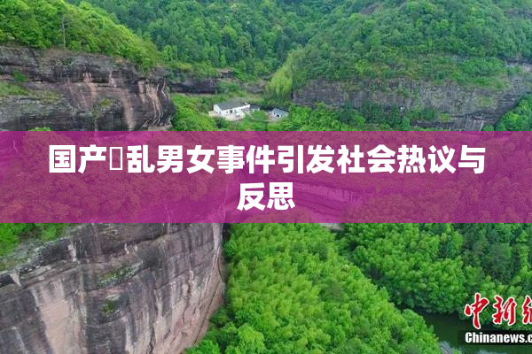 国产婬乱男女事件引发社会热议与反思