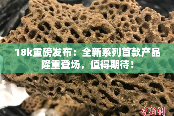 18k重磅发布：全新系列首款产品隆重登场，值得期待！