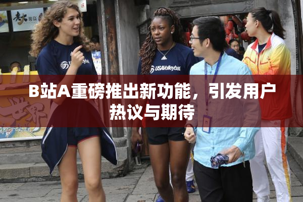 B站A重磅推出新功能，引发用户热议与期待
