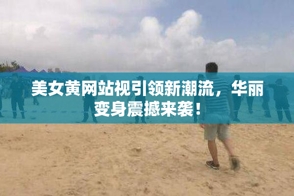 美女黄网站视引领新潮流，华丽变身震撼来袭！